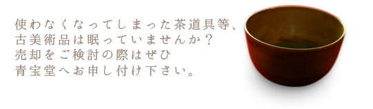 使わなくなってしまった茶道具等、古美術品は眠っていませんか？売却をご検討の際はぜひ青宝堂へお申し付け下さい。